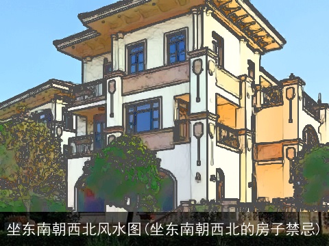 坐东南朝西北风水图(坐东南朝西北的房子禁忌)
