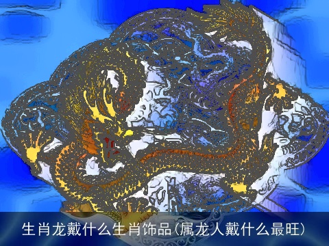 生肖龙戴什么生肖饰品(属龙人戴什么最旺)