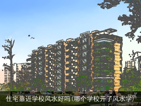住宅靠近学校风水好吗(哪个学校开了风水学)
