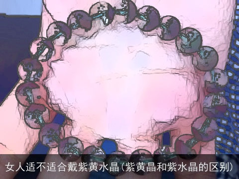 女人适不适合戴紫黄水晶(紫黄晶和紫水晶的区别)
