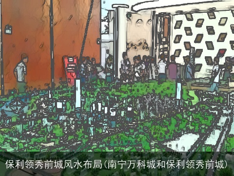 保利领秀前城风水布局(南宁万科城和保利领秀前城)