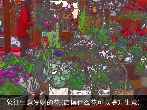 象征生意发财的花(店摆什么花可以提升生意)