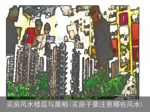 买房风水楼层与属相(买房子要注意哪些风水)
