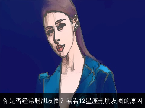 你是否经常删朋友圈？看看12星座删朋友圈的原因