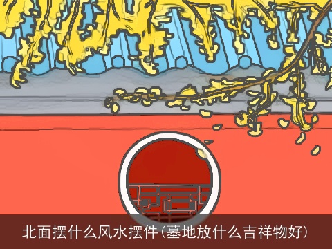 北面摆什么风水摆件(墓地放什么吉祥物好)
