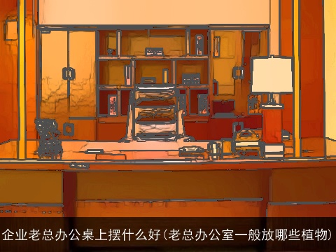 企业老总办公桌上摆什么好(老总办公室一般放哪些植物)