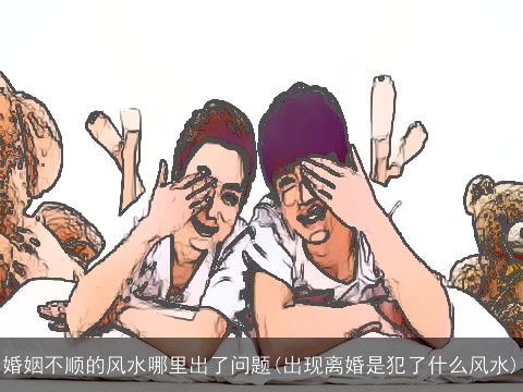 婚姻不顺的风水哪里出了问题(出现离婚是犯了什么风水)