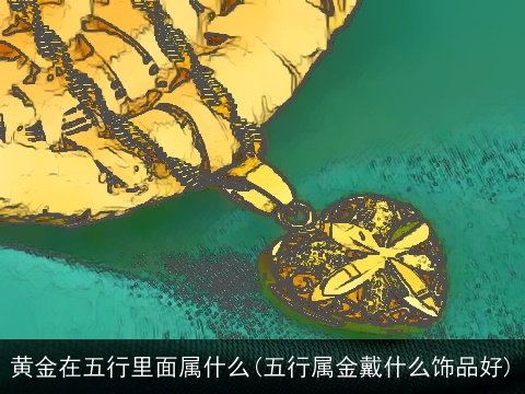 黄金在五行里面属什么(五行属金戴什么饰品好)