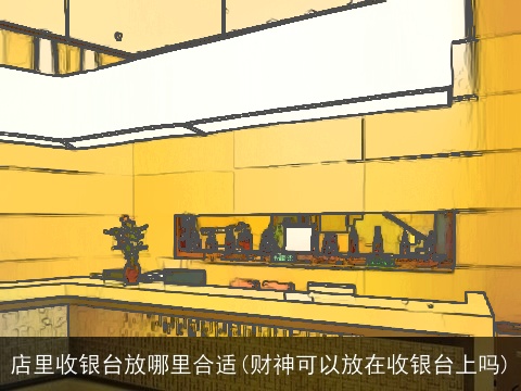 店里收银台放哪里合适(财神可以放在收银台上吗)