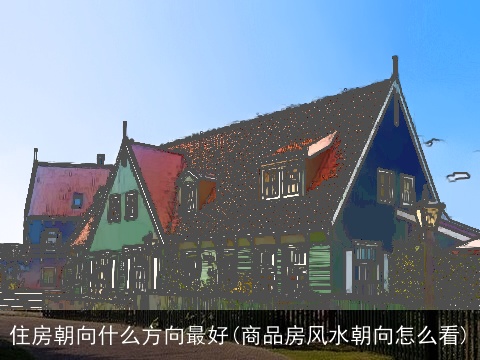住房朝向什么方向最好(商品房风水朝向怎么看)