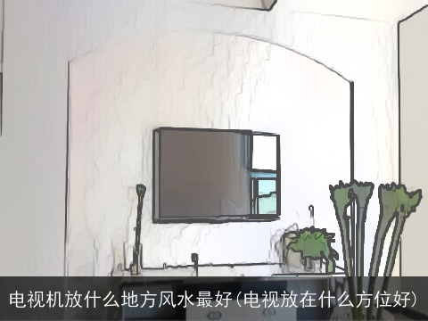 电视机放什么地方风水最好(电视放在什么方位好)