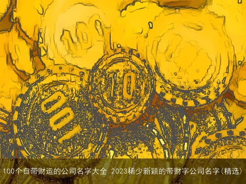 100个自带财运的公司名字大全 2023稀少新颖的带财字公司名字(精选)