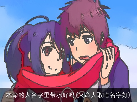木命的人名字里带水好吗(火命人取啥名字好)