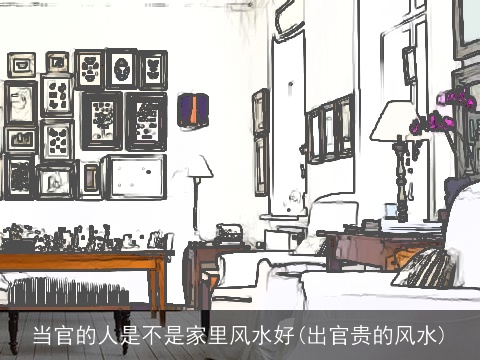 当官的人是不是家里风水好(出官贵的风水)