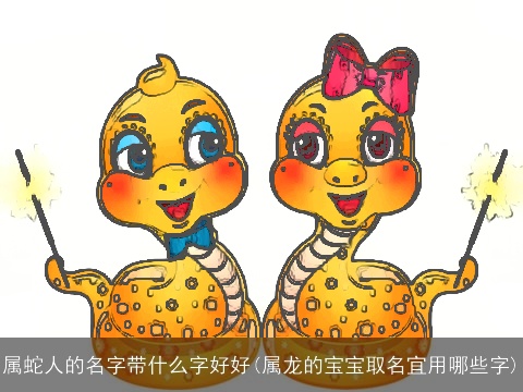 属蛇人的名字带什么字好好(属龙的宝宝取名宜用哪些字)