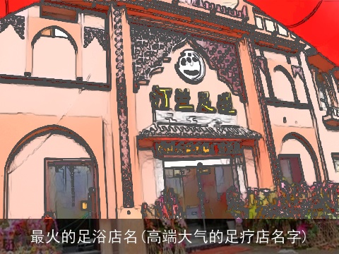 最火的足浴店名(高端大气的足疗店名字)
