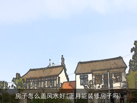 房子怎么盖风水好(正月能装修房子吗)