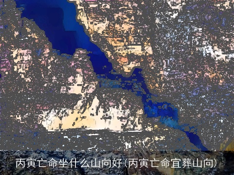 丙寅亡命坐什么山向好(丙寅亡命宜葬山向)