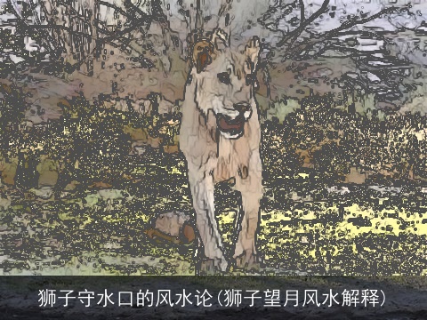 狮子守水口的风水论(狮子望月风水解释)