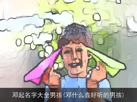 邓起名字大全男孩(邓什么鑫好听的男孩)