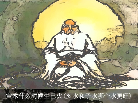 寅木什么时候生巳火(亥水和子水哪个水更旺)