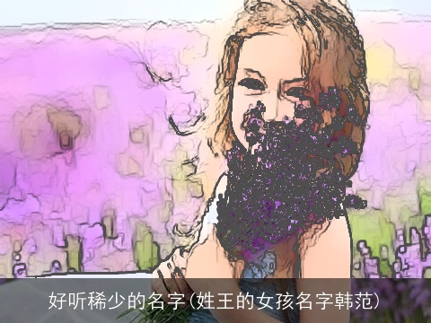 好听稀少的名字(姓王的女孩名字韩范)