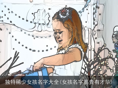 独特稀少女孩名字大全(女孩名字高贵有才华)