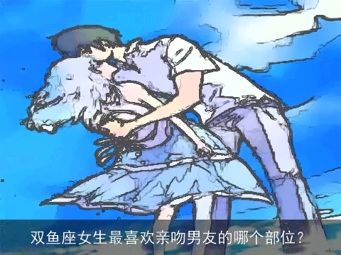 双鱼座女生最喜欢亲吻男友的哪个部位？