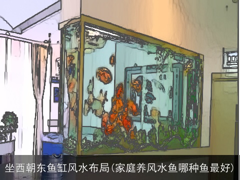 坐西朝东鱼缸风水布局(家庭养风水鱼哪种鱼最好)