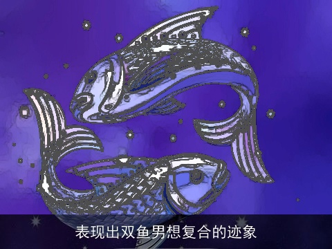 表现出双鱼男想复合的迹象