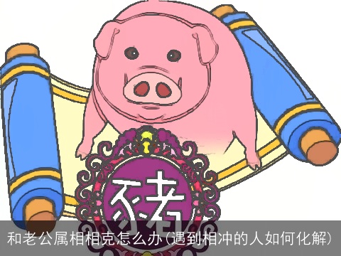 和老公属相相克怎么办(遇到相冲的人如何化解)