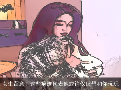 女生留意！这些痕迹代表他或许仅仅想和你玩玩