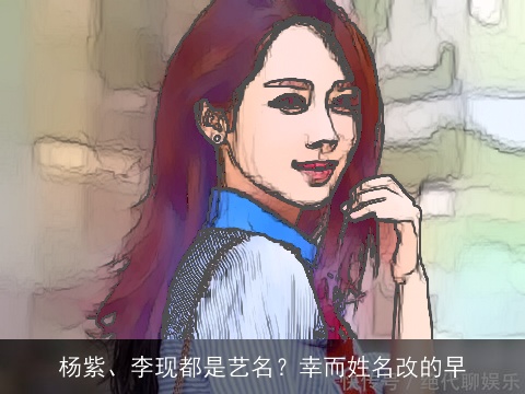 杨紫、李现都是艺名？幸而姓名改的早