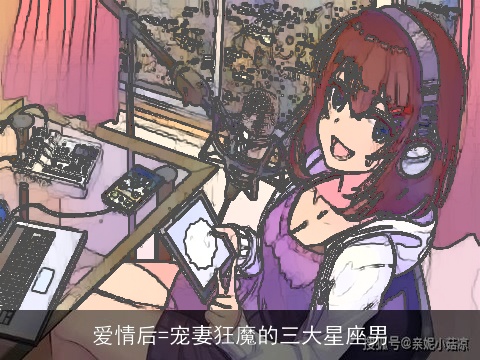 爱情后=宠妻狂魔的三大星座男
