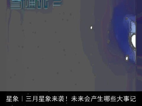 星象｜三月星象来袭！未来会产生哪些大事记