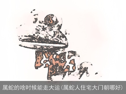 属蛇的啥时候能走大运(属蛇人住宅大门朝哪好)