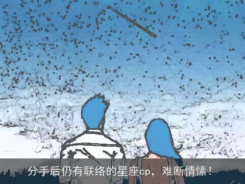 分手后仍有联络的星座cp，难断情愫！