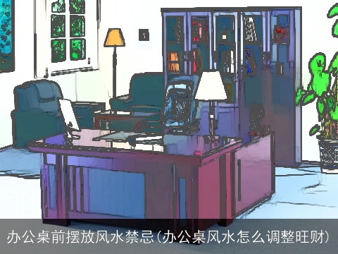 办公桌前摆放风水禁忌(办公桌风水怎么调整旺财)