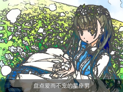 盘点爱而不宠的星座男