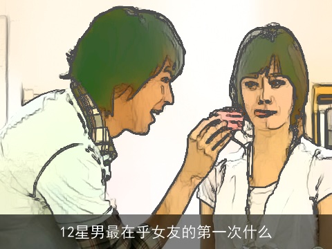 12星男最在乎女友的第一次什么
