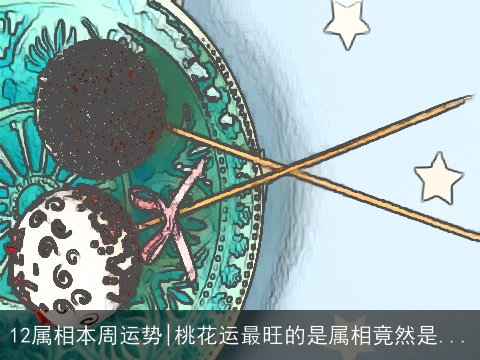 12属相本周运势|桃花运最旺的是属相竟然是...