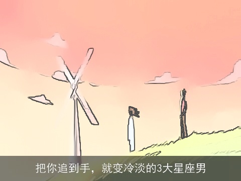 把你追到手，就变冷淡的3大星座男