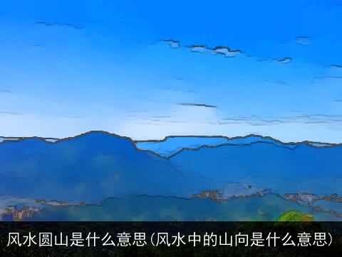 风水圆山是什么意思(风水中的山向是什么意思)