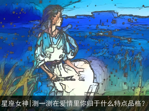 星座女神|测一测在爱情里你归于什么特点品格？
