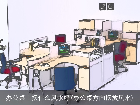 办公桌上摆什么风水好(办公桌方向摆放风水)
