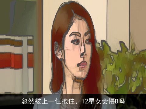 忽然被上一任抱住，12星女会懵B吗