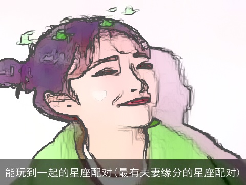 能玩到一起的星座配对(最有夫妻缘分的星座配对)