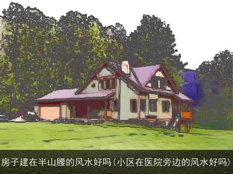 房子建在半山腰的风水好吗(小区在医院旁边的风水好吗)