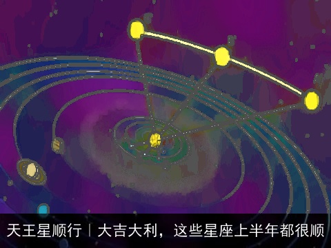天王星顺行｜大吉大利，这些星座上半年都很顺