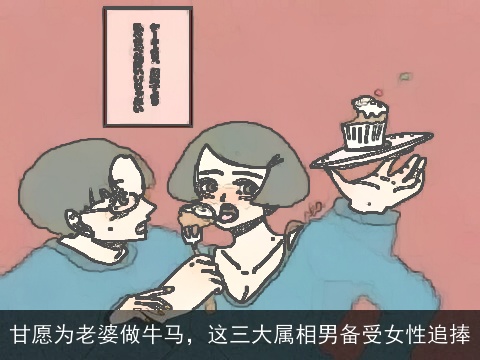 甘愿为老婆做牛马，这三大属相男备受女性追捧